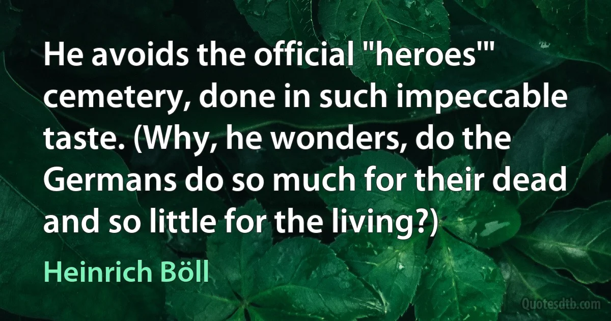 He avoids the official "heroes'" cemetery, done in such impeccable taste. (Why, he wonders, do the Germans do so much for their dead and so little for the living?) (Heinrich Böll)