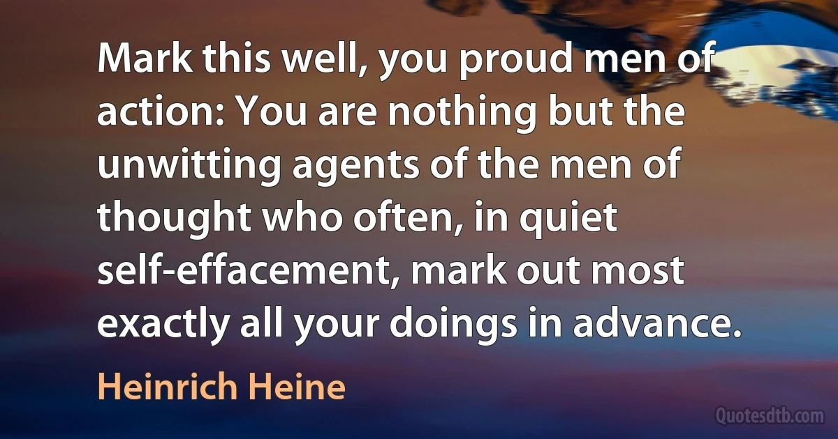 Mark this well, you proud men of action: You are nothing but the unwitting agents of the men of thought who often, in quiet self-effacement, mark out most exactly all your doings in advance. (Heinrich Heine)