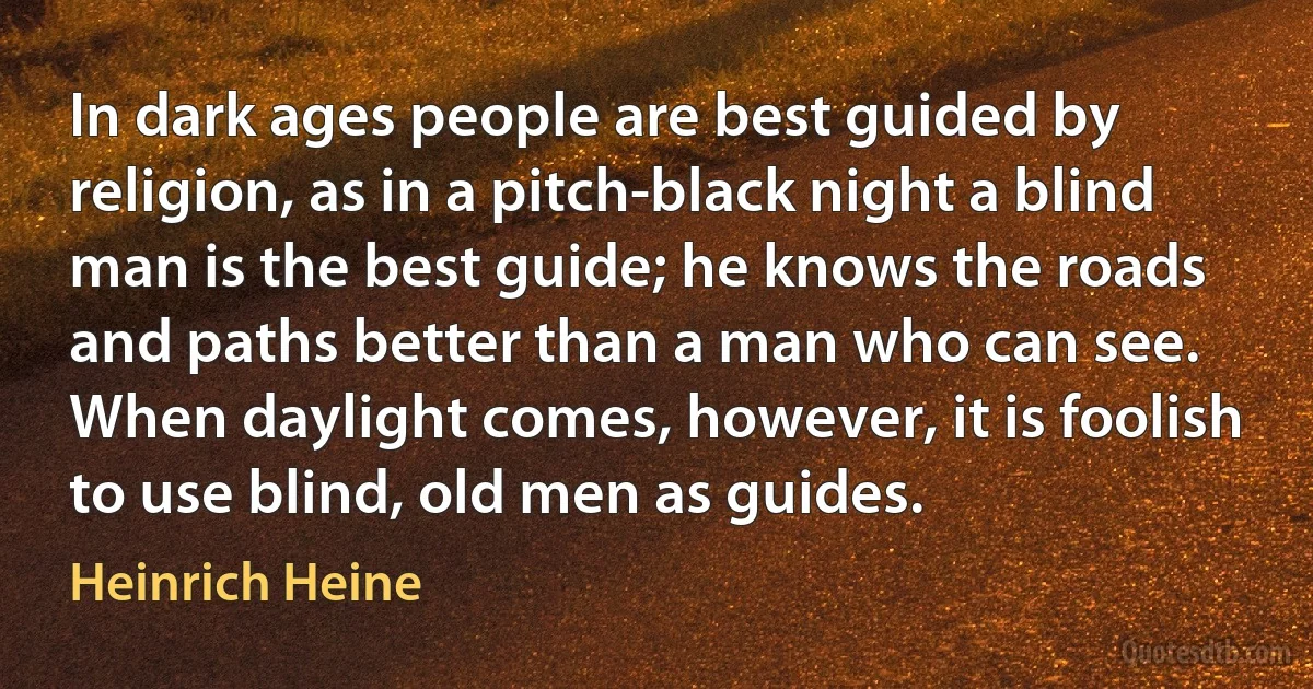 In dark ages people are best guided by religion, as in a pitch-black night a blind man is the best guide; he knows the roads and paths better than a man who can see. When daylight comes, however, it is foolish to use blind, old men as guides. (Heinrich Heine)