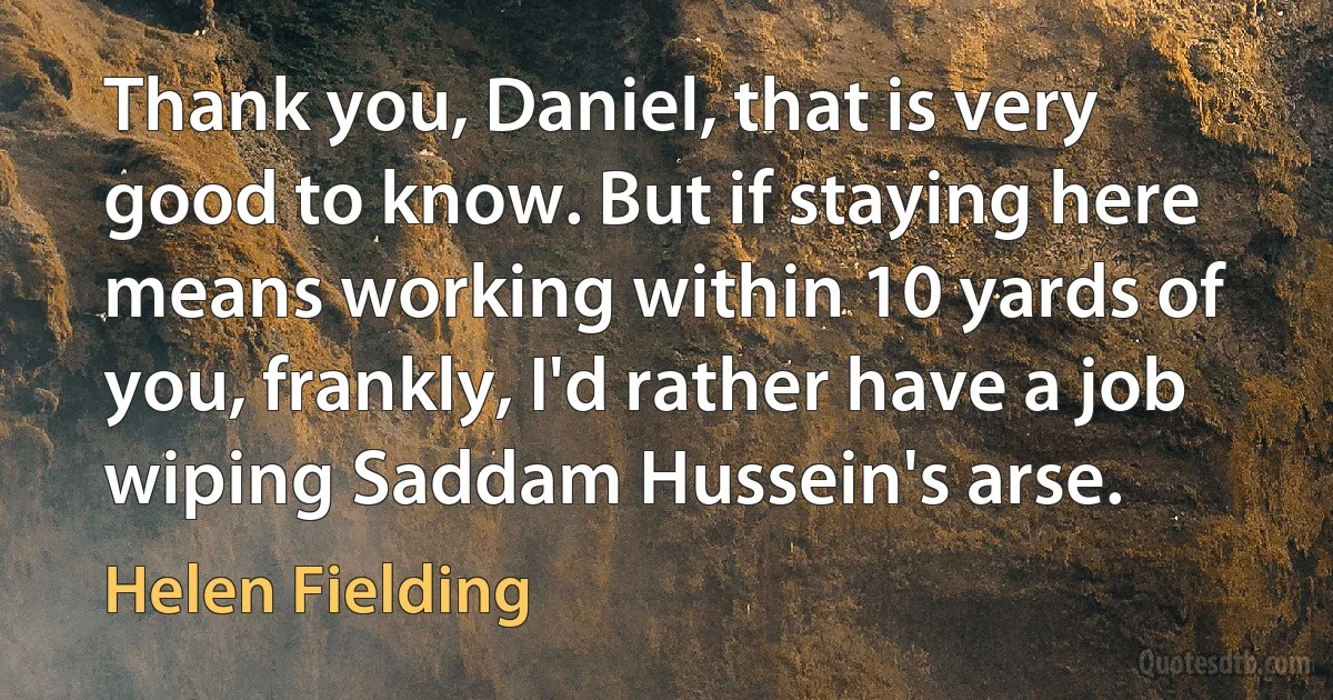 Thank you, Daniel, that is very good to know. But if staying here means working within 10 yards of you, frankly, I'd rather have a job wiping Saddam Hussein's arse. (Helen Fielding)