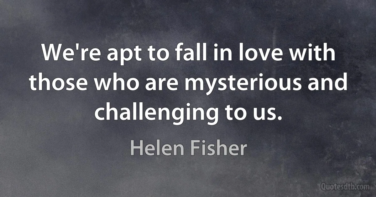 We're apt to fall in love with those who are mysterious and challenging to us. (Helen Fisher)