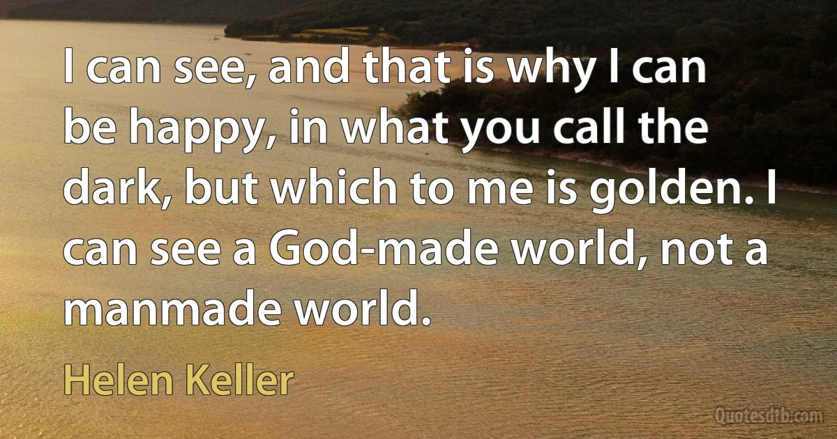 I can see, and that is why I can be happy, in what you call the dark, but which to me is golden. I can see a God-made world, not a manmade world. (Helen Keller)