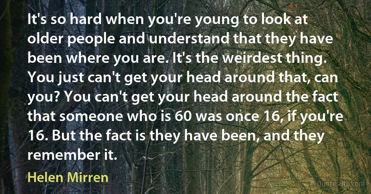 It's so hard when you're young to look at older people and understand that they have been where you are. It's the weirdest thing. You just can't get your head around that, can you? You can't get your head around the fact that someone who is 60 was once 16, if you're 16. But the fact is they have been, and they remember it. (Helen Mirren)