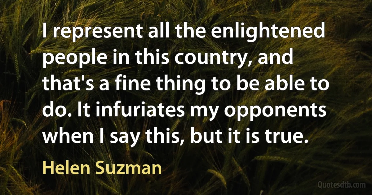 I represent all the enlightened people in this country, and that's a fine thing to be able to do. It infuriates my opponents when I say this, but it is true. (Helen Suzman)