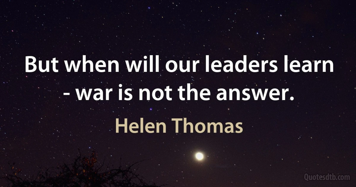 But when will our leaders learn - war is not the answer. (Helen Thomas)