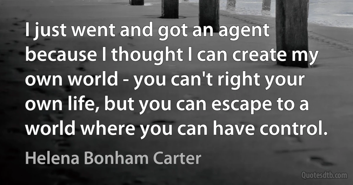 I just went and got an agent because I thought I can create my own world - you can't right your own life, but you can escape to a world where you can have control. (Helena Bonham Carter)