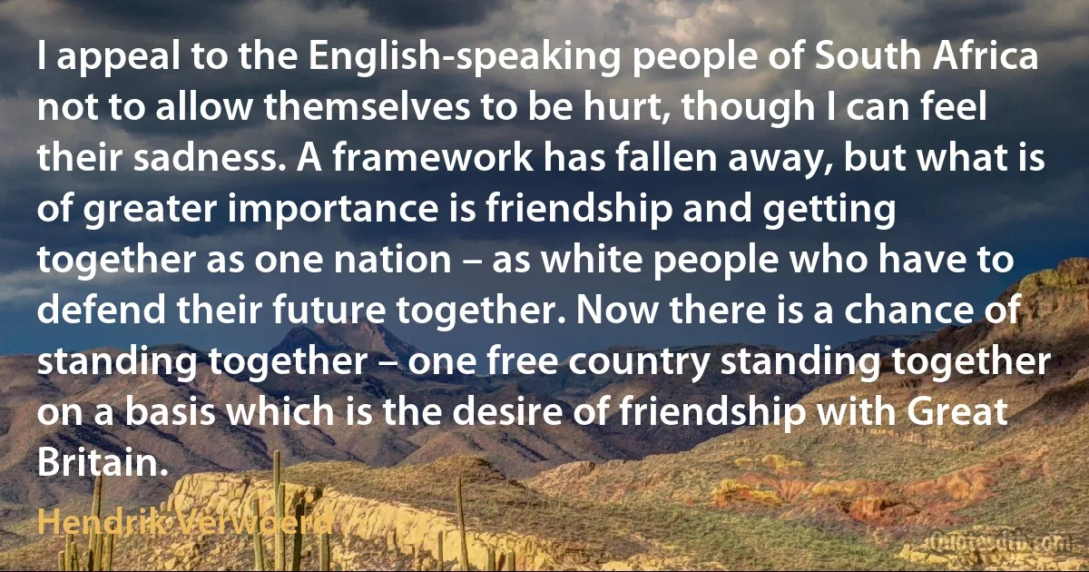 I appeal to the English-speaking people of South Africa not to allow themselves to be hurt, though I can feel their sadness. A framework has fallen away, but what is of greater importance is friendship and getting together as one nation – as white people who have to defend their future together. Now there is a chance of standing together – one free country standing together on a basis which is the desire of friendship with Great Britain. (Hendrik Verwoerd)