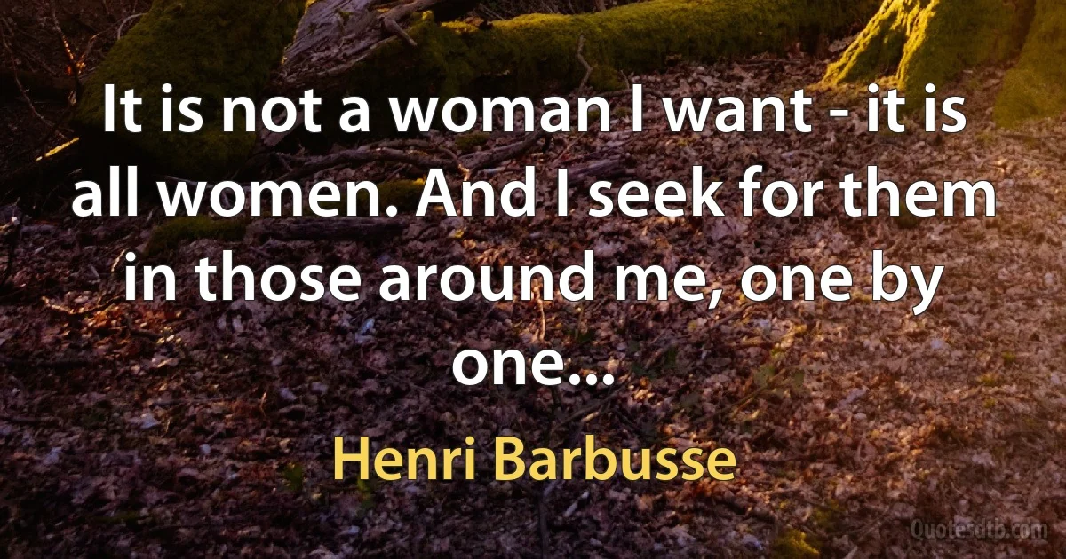 It is not a woman I want - it is all women. And I seek for them in those around me, one by one... (Henri Barbusse)