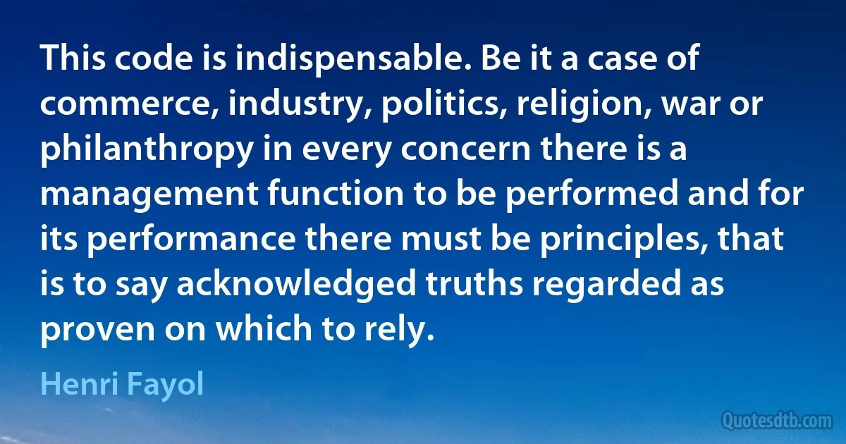 This code is indispensable. Be it a case of commerce, industry, politics, religion, war or philanthropy in every concern there is a management function to be performed and for its performance there must be principles, that is to say acknowledged truths regarded as proven on which to rely. (Henri Fayol)