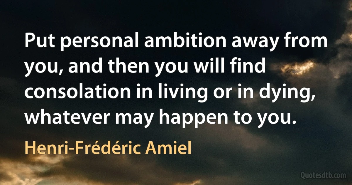 Put personal ambition away from you, and then you will find consolation in living or in dying, whatever may happen to you. (Henri-Frédéric Amiel)