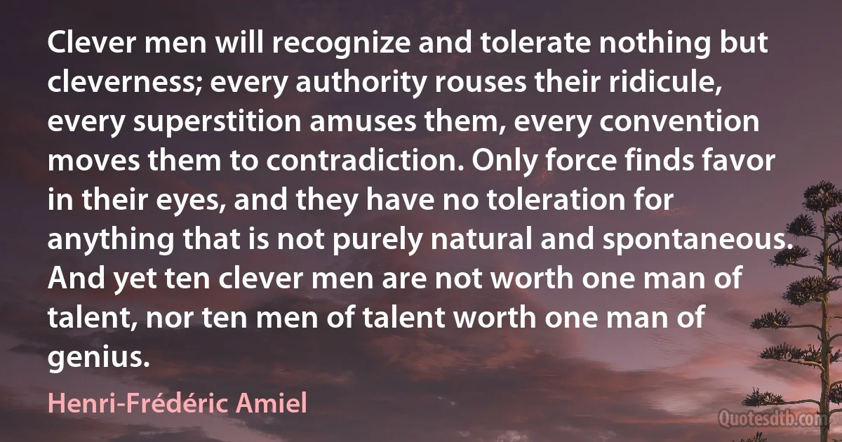 Clever men will recognize and tolerate nothing but cleverness; every authority rouses their ridicule, every superstition amuses them, every convention moves them to contradiction. Only force finds favor in their eyes, and they have no toleration for anything that is not purely natural and spontaneous. And yet ten clever men are not worth one man of talent, nor ten men of talent worth one man of genius. (Henri-Frédéric Amiel)