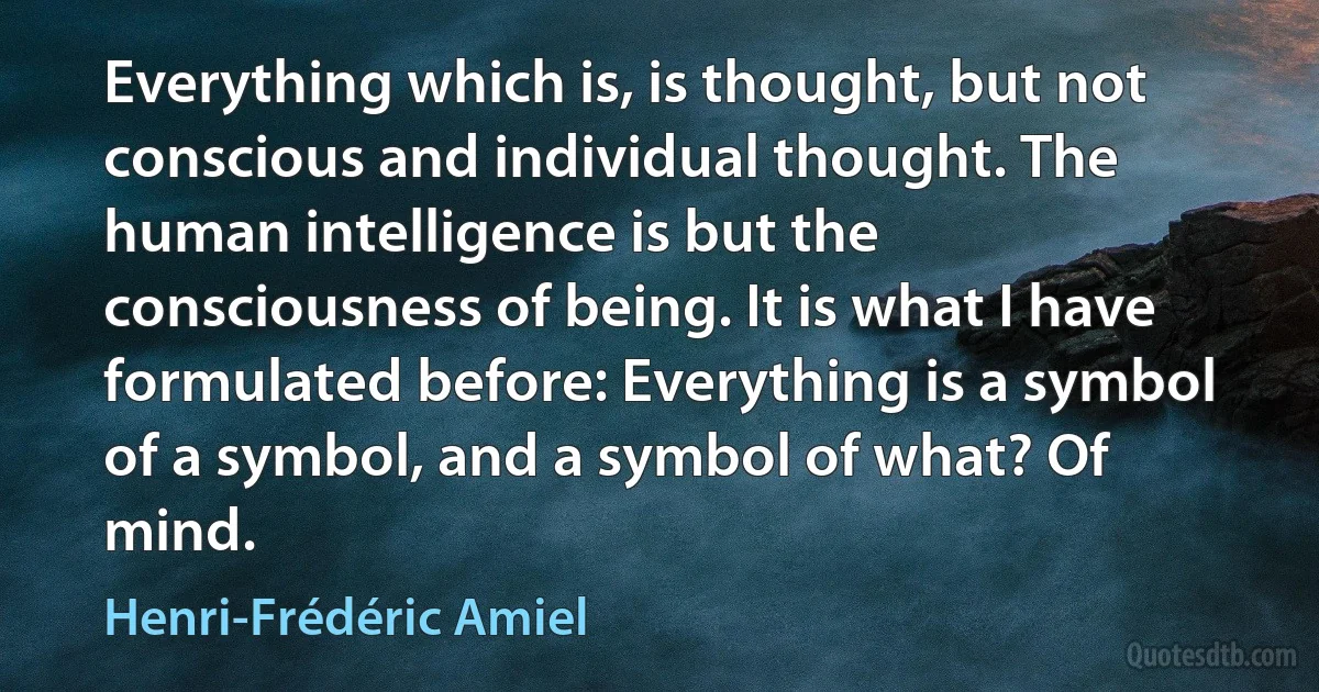 Everything which is, is thought, but not conscious and individual thought. The human intelligence is but the consciousness of being. It is what I have formulated before: Everything is a symbol of a symbol, and a symbol of what? Of mind. (Henri-Frédéric Amiel)