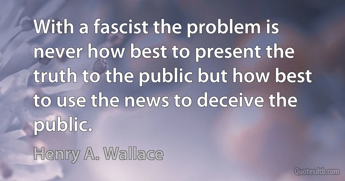 With a fascist the problem is never how best to present the truth to the public but how best to use the news to deceive the public. (Henry A. Wallace)