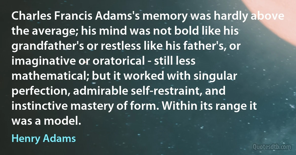 Charles Francis Adams's memory was hardly above the average; his mind was not bold like his grandfather's or restless like his father's, or imaginative or oratorical - still less mathematical; but it worked with singular perfection, admirable self-restraint, and instinctive mastery of form. Within its range it was a model. (Henry Adams)