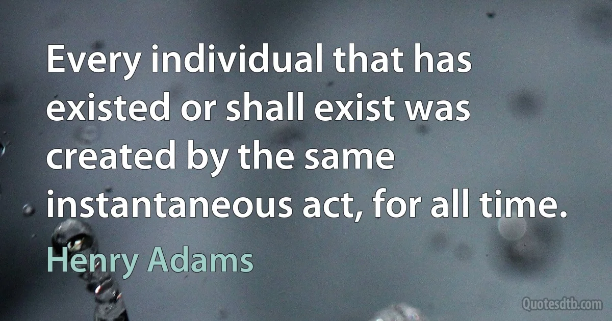 Every individual that has existed or shall exist was created by the same instantaneous act, for all time. (Henry Adams)