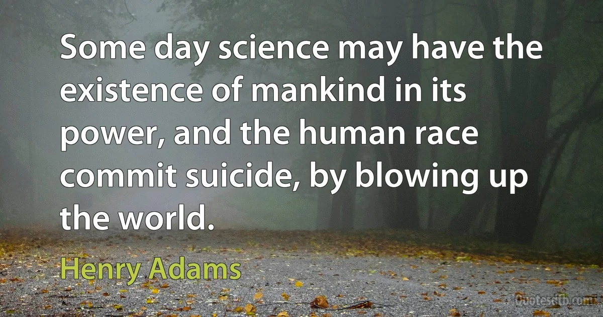 Some day science may have the existence of mankind in its power, and the human race commit suicide, by blowing up the world. (Henry Adams)