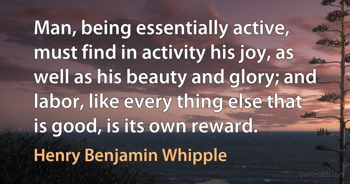 Man, being essentially active, must find in activity his joy, as well as his beauty and glory; and labor, like every thing else that is good, is its own reward. (Henry Benjamin Whipple)