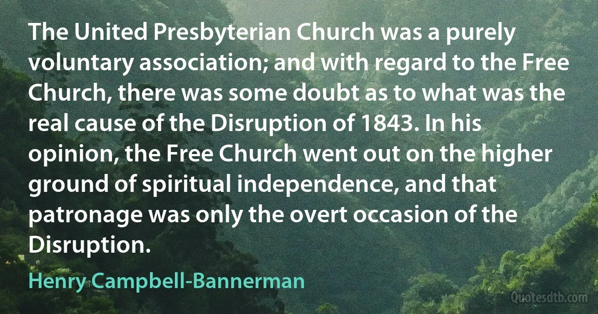 The United Presbyterian Church was a purely voluntary association; and with regard to the Free Church, there was some doubt as to what was the real cause of the Disruption of 1843. In his opinion, the Free Church went out on the higher ground of spiritual independence, and that patronage was only the overt occasion of the Disruption. (Henry Campbell-Bannerman)