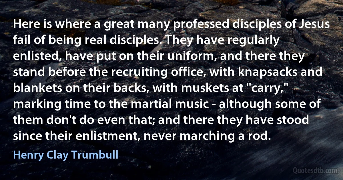 Here is where a great many professed disciples of Jesus fail of being real disciples. They have regularly enlisted, have put on their uniform, and there they stand before the recruiting office, with knapsacks and blankets on their backs, with muskets at "carry," marking time to the martial music - although some of them don't do even that; and there they have stood since their enlistment, never marching a rod. (Henry Clay Trumbull)