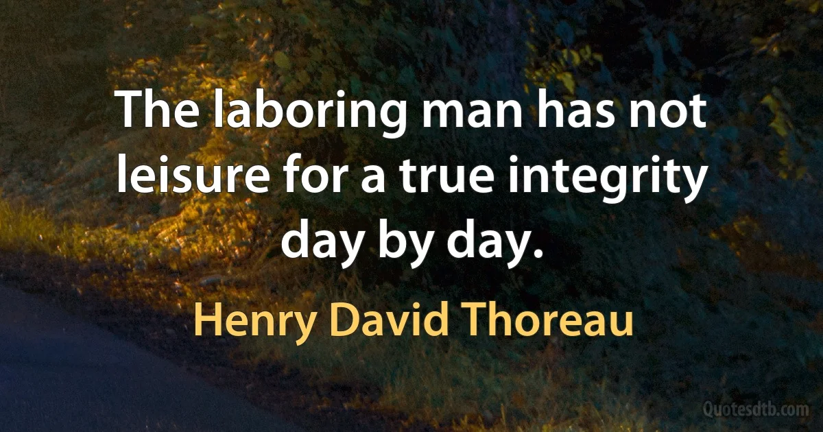 The laboring man has not leisure for a true integrity day by day. (Henry David Thoreau)