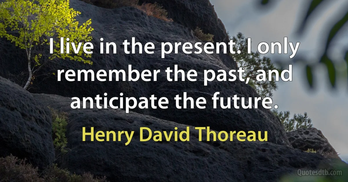 I live in the present. I only remember the past, and anticipate the future. (Henry David Thoreau)