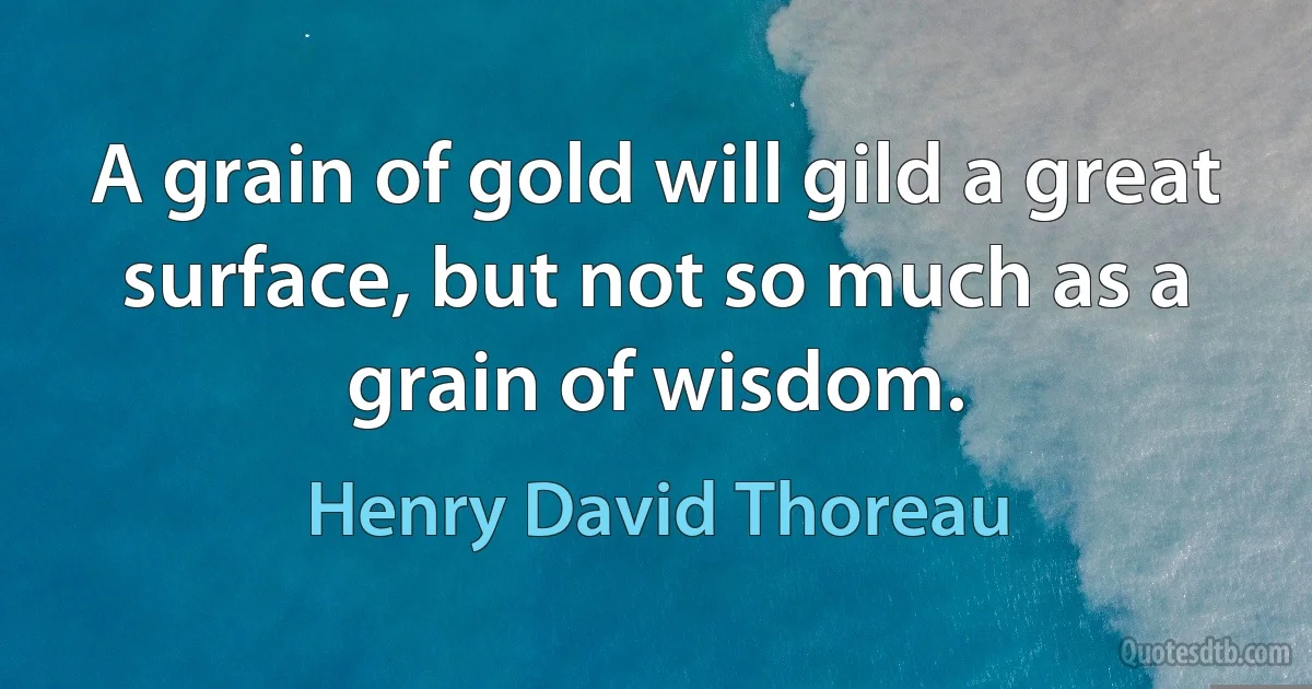 A grain of gold will gild a great surface, but not so much as a grain of wisdom. (Henry David Thoreau)