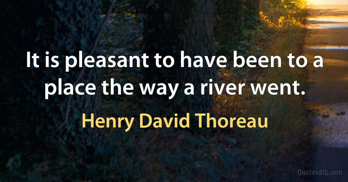 It is pleasant to have been to a place the way a river went. (Henry David Thoreau)