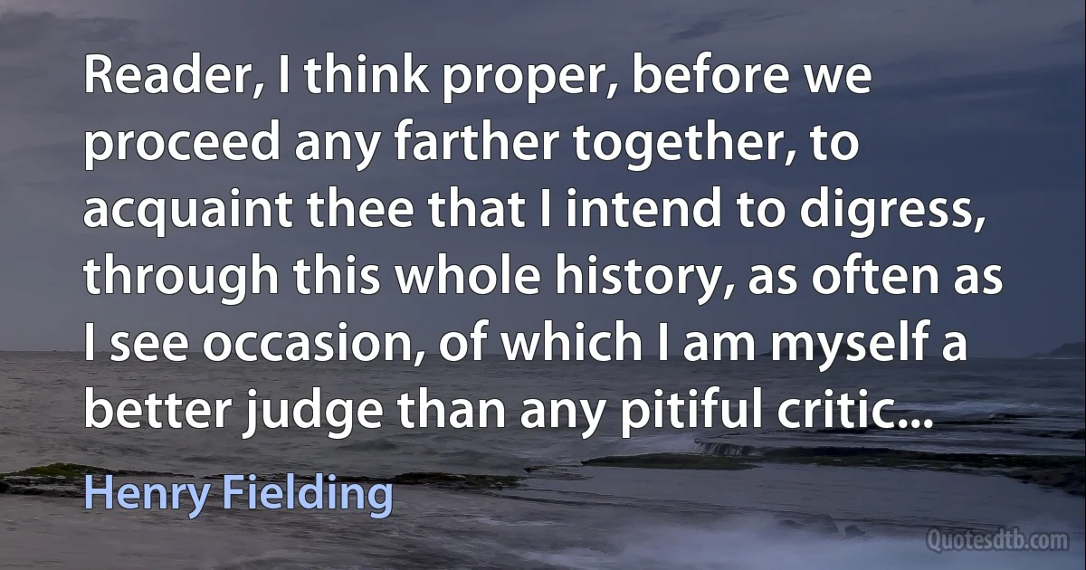 Reader, I think proper, before we proceed any farther together, to acquaint thee that I intend to digress, through this whole history, as often as I see occasion, of which I am myself a better judge than any pitiful critic... (Henry Fielding)