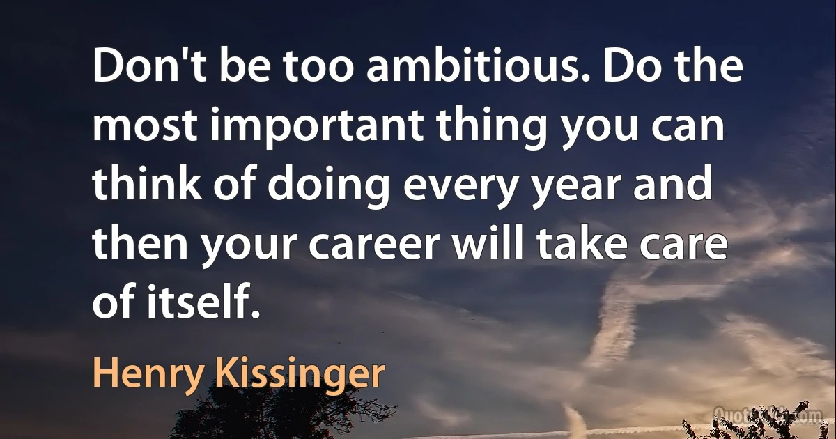 Don't be too ambitious. Do the most important thing you can think of doing every year and then your career will take care of itself. (Henry Kissinger)