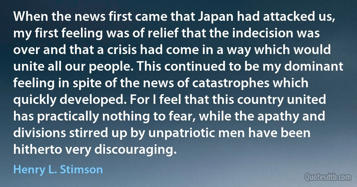 When the news first came that Japan had attacked us, my first feeling was of relief that the indecision was over and that a crisis had come in a way which would unite all our people. This continued to be my dominant feeling in spite of the news of catastrophes which quickly developed. For I feel that this country united has practically nothing to fear, while the apathy and divisions stirred up by unpatriotic men have been hitherto very discouraging. (Henry L. Stimson)