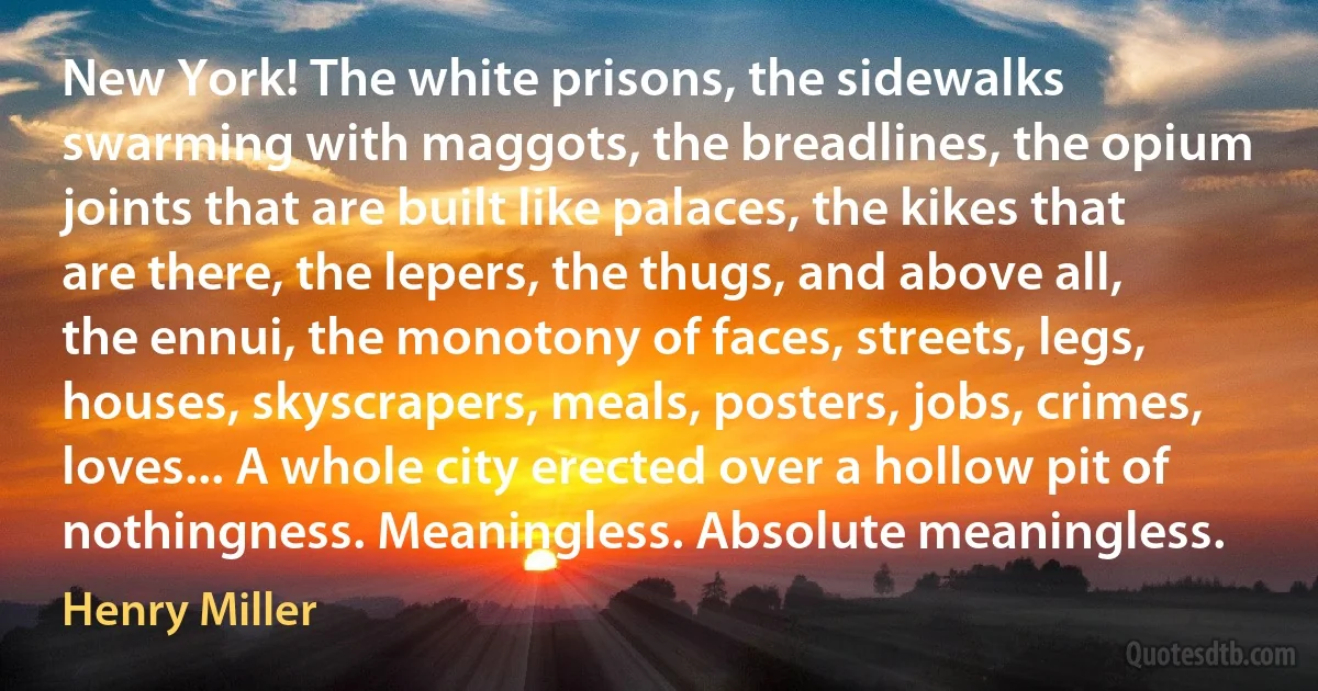 New York! The white prisons, the sidewalks swarming with maggots, the breadlines, the opium joints that are built like palaces, the kikes that are there, the lepers, the thugs, and above all, the ennui, the monotony of faces, streets, legs, houses, skyscrapers, meals, posters, jobs, crimes, loves... A whole city erected over a hollow pit of nothingness. Meaningless. Absolute meaningless. (Henry Miller)