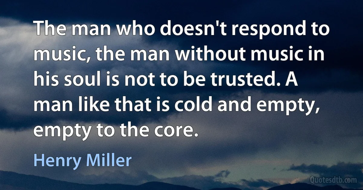 The man who doesn't respond to music, the man without music in his soul is not to be trusted. A man like that is cold and empty, empty to the core. (Henry Miller)