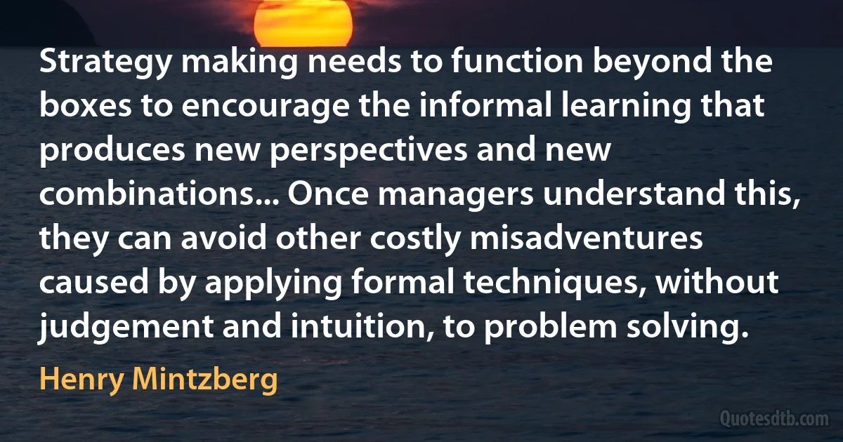 Strategy making needs to function beyond the boxes to encourage the informal learning that produces new perspectives and new combinations... Once managers understand this, they can avoid other costly misadventures caused by applying formal techniques, without judgement and intuition, to problem solving. (Henry Mintzberg)