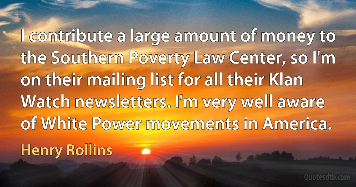 I contribute a large amount of money to the Southern Poverty Law Center, so I'm on their mailing list for all their Klan Watch newsletters. I'm very well aware of White Power movements in America. (Henry Rollins)