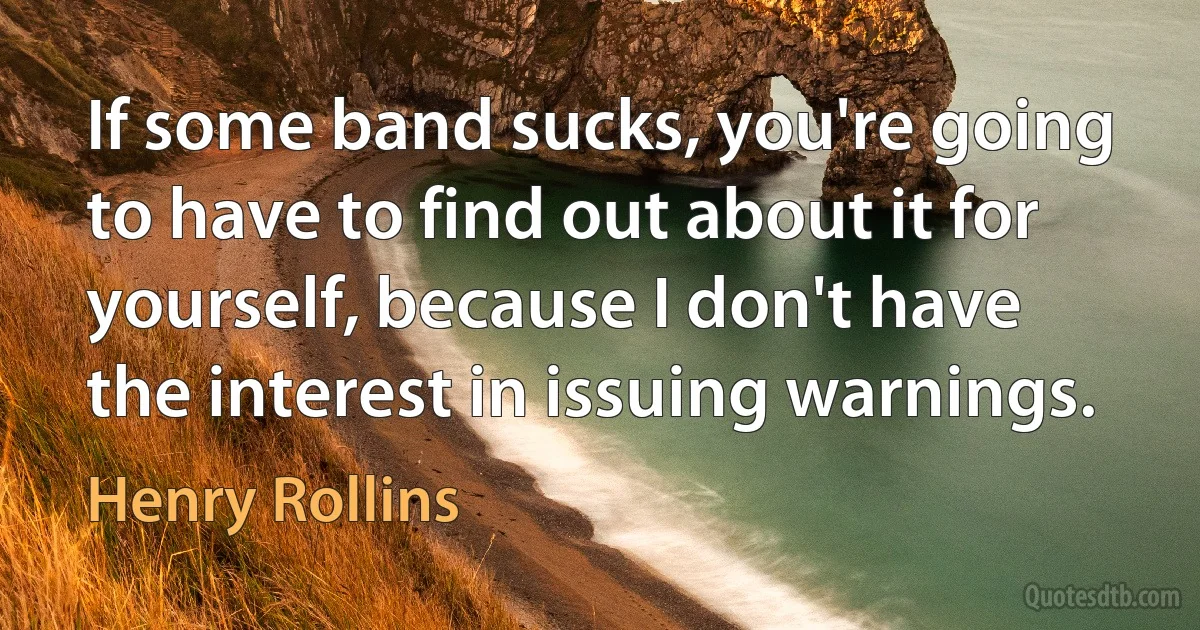 If some band sucks, you're going to have to find out about it for yourself, because I don't have the interest in issuing warnings. (Henry Rollins)