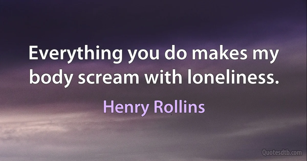 Everything you do makes my body scream with loneliness. (Henry Rollins)