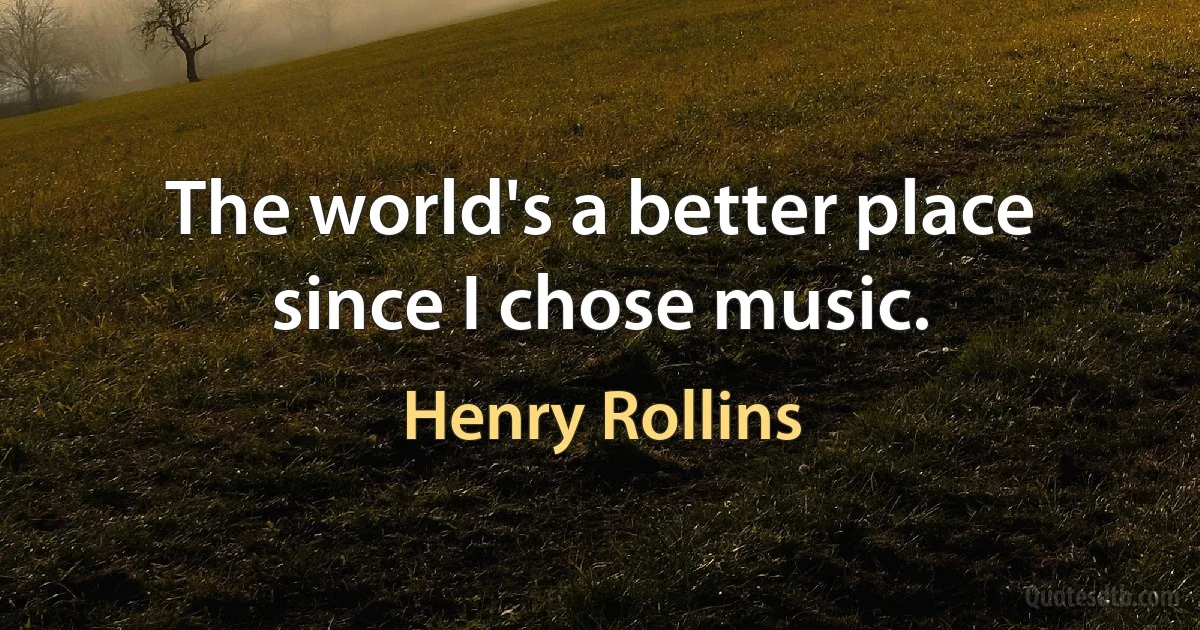 The world's a better place since I chose music. (Henry Rollins)