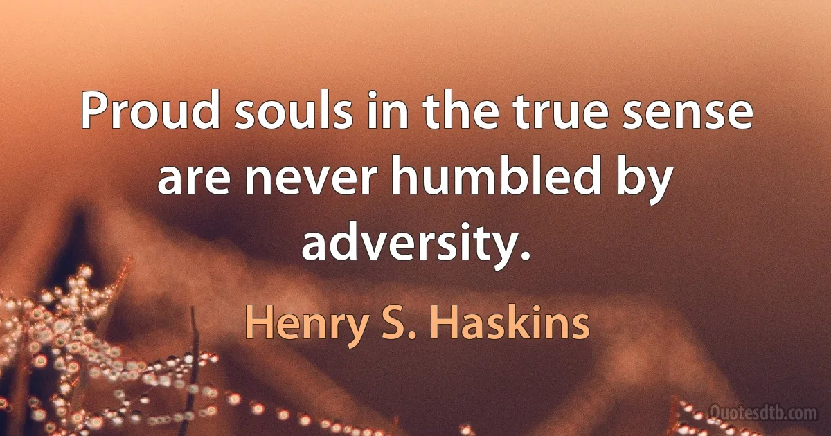 Proud souls in the true sense are never humbled by adversity. (Henry S. Haskins)