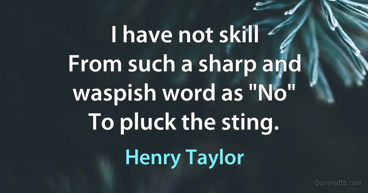 I have not skill
From such a sharp and waspish word as "No"
To pluck the sting. (Henry Taylor)