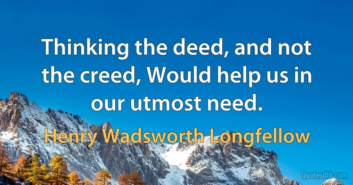 Thinking the deed, and not the creed, Would help us in our utmost need. (Henry Wadsworth Longfellow)