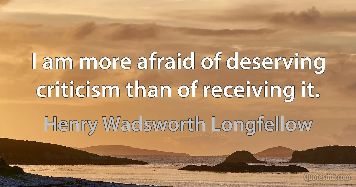 I am more afraid of deserving criticism than of receiving it. (Henry Wadsworth Longfellow)