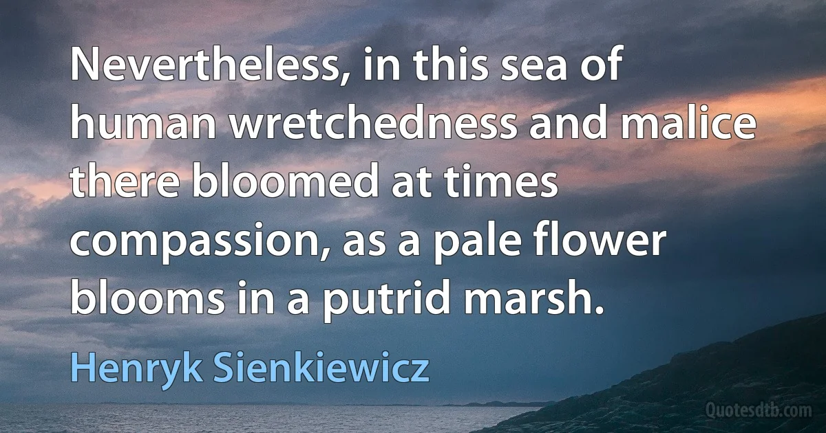 Nevertheless, in this sea of human wretchedness and malice there bloomed at times compassion, as a pale flower blooms in a putrid marsh. (Henryk Sienkiewicz)