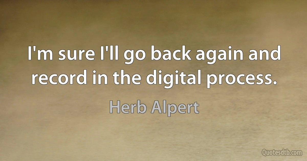 I'm sure I'll go back again and record in the digital process. (Herb Alpert)