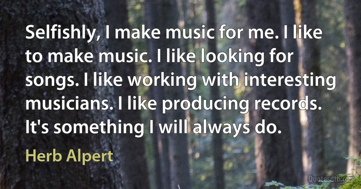 Selfishly, I make music for me. I like to make music. I like looking for songs. I like working with interesting musicians. I like producing records. It's something I will always do. (Herb Alpert)