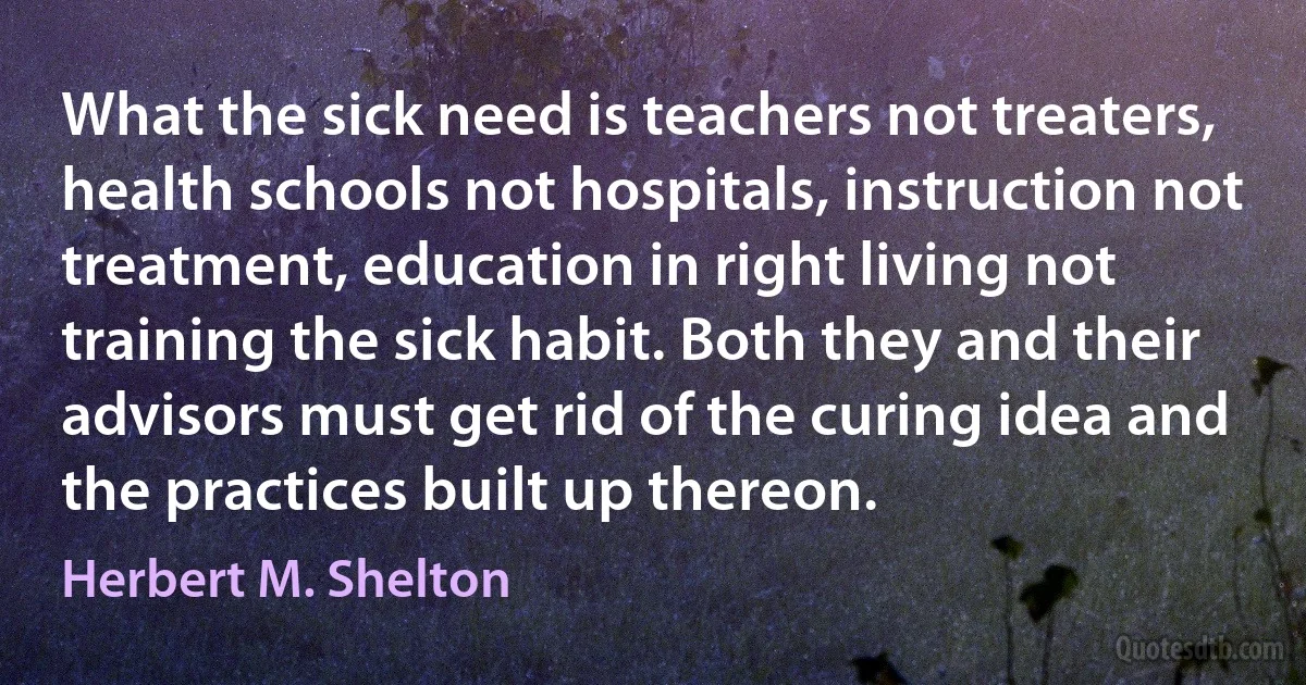 What the sick need is teachers not treaters, health schools not hospitals, instruction not treatment, education in right living not training the sick habit. Both they and their advisors must get rid of the curing idea and the practices built up thereon. (Herbert M. Shelton)