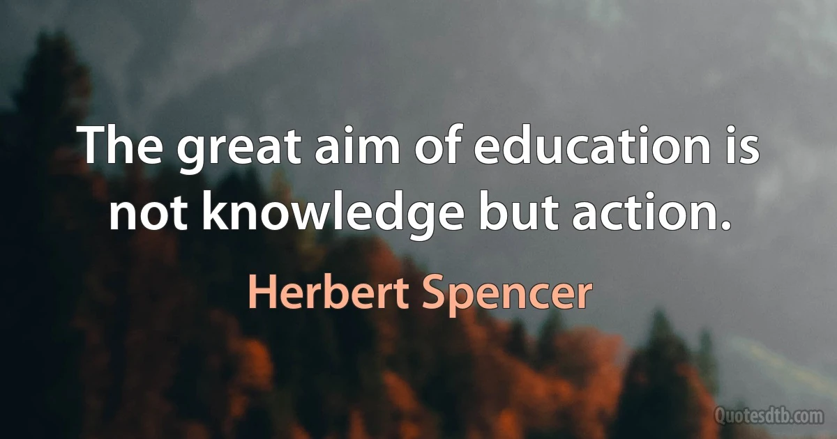 The great aim of education is not knowledge but action. (Herbert Spencer)