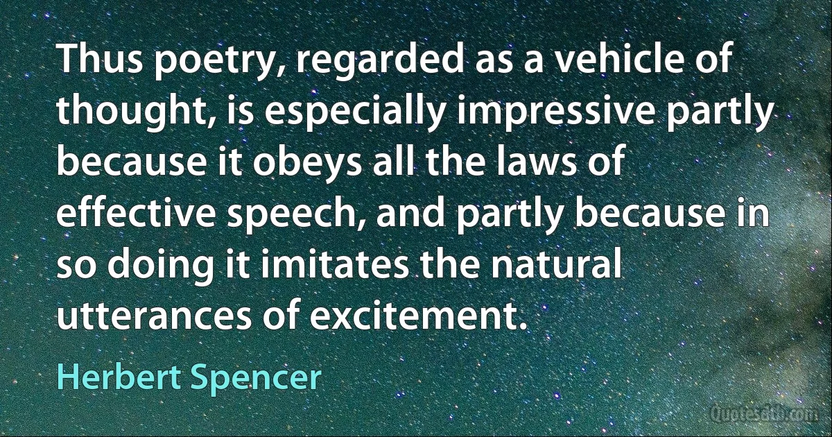 Thus poetry, regarded as a vehicle of thought, is especially impressive partly because it obeys all the laws of effective speech, and partly because in so doing it imitates the natural utterances of excitement. (Herbert Spencer)