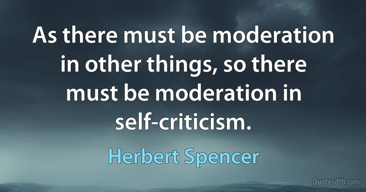 As there must be moderation in other things, so there must be moderation in self-criticism. (Herbert Spencer)