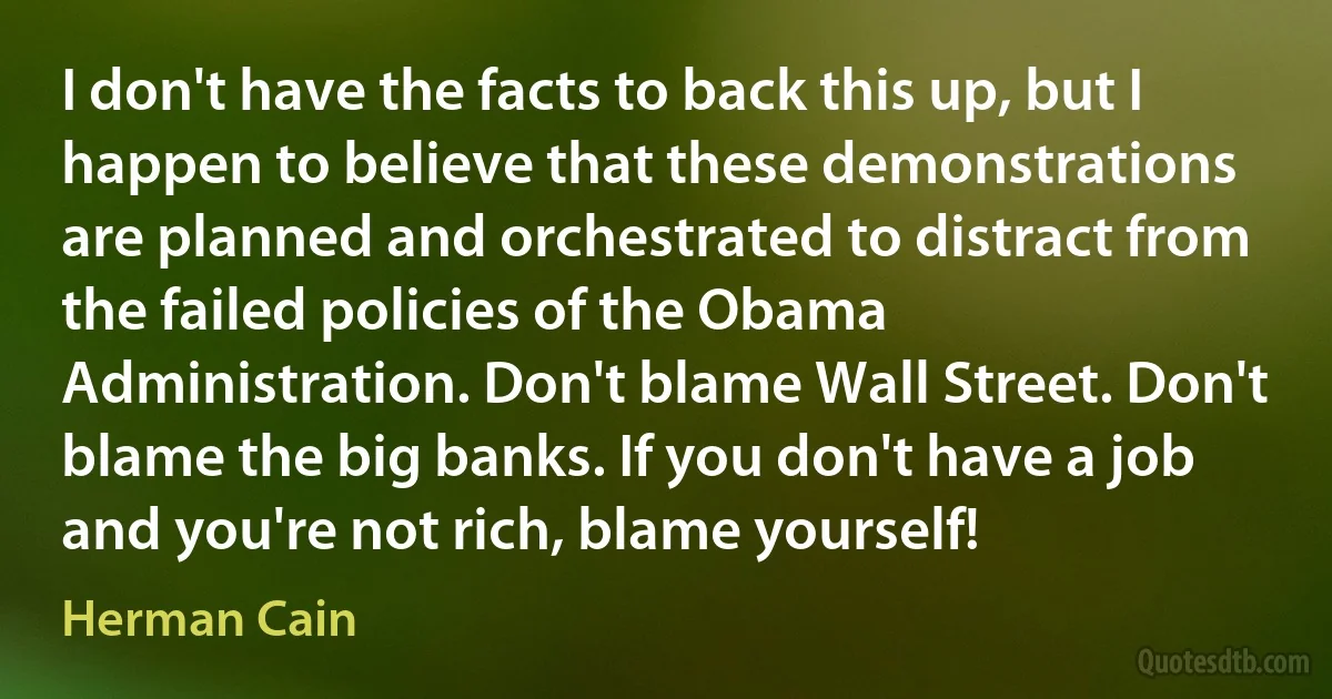 I don't have the facts to back this up, but I happen to believe that these demonstrations are planned and orchestrated to distract from the failed policies of the Obama Administration. Don't blame Wall Street. Don't blame the big banks. If you don't have a job and you're not rich, blame yourself! (Herman Cain)