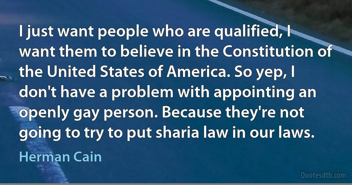 I just want people who are qualified, I want them to believe in the Constitution of the United States of America. So yep, I don't have a problem with appointing an openly gay person. Because they're not going to try to put sharia law in our laws. (Herman Cain)